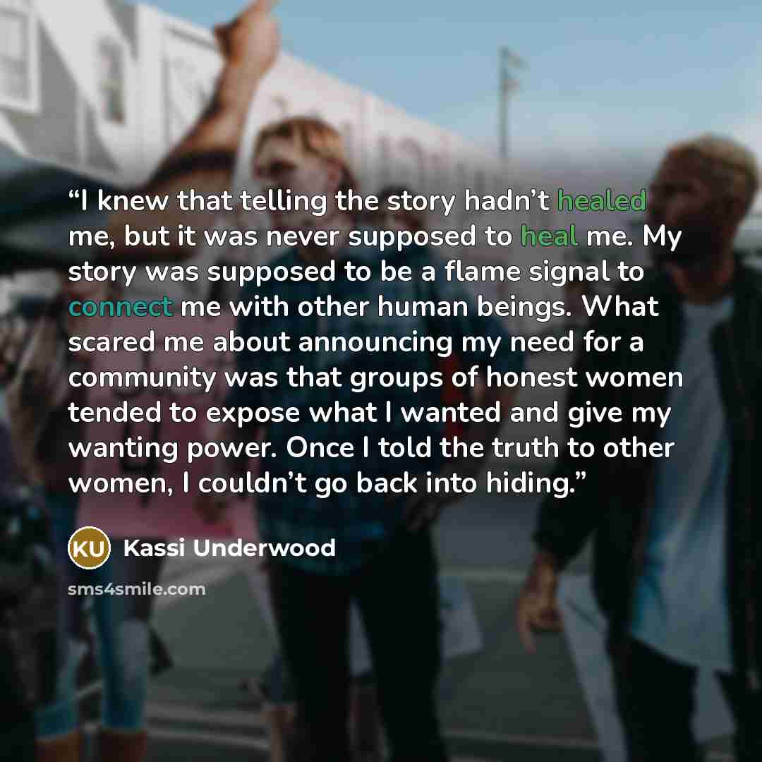 “I knew that telling the story hadn’t healed me, but it was never supposed to heal me. My story was supposed to be a flame signal to connect me with other human beings. What scared me about announcing my need for a community was that groups of honest women tended to expose what I wanted and give my…” quote by Kassi Underwood