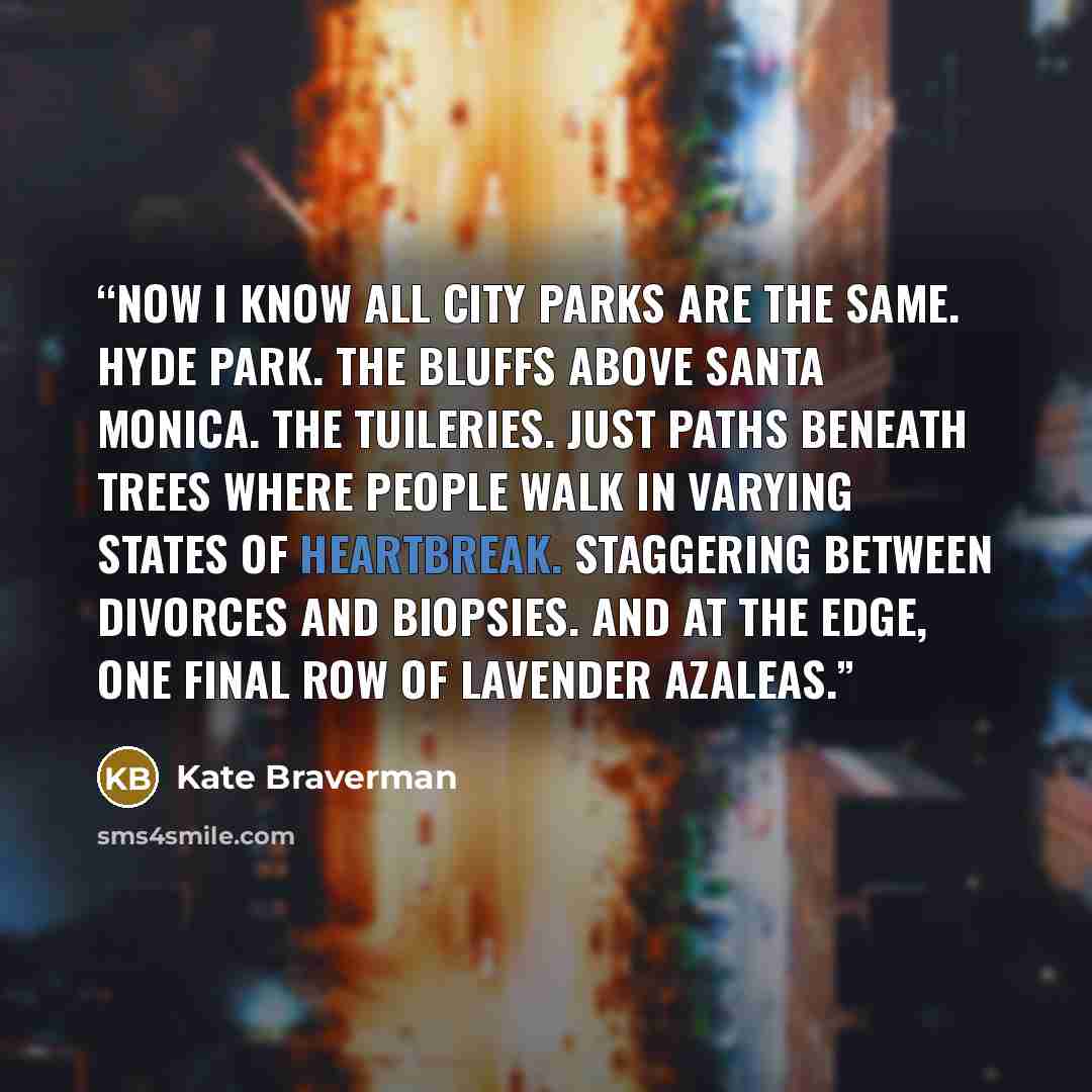 “Now I know all city parks are the same. Hyde Park. The bluffs above Santa Monica. The Tuileries. Just paths beneath trees where people walk in varying states of heartbreak. Staggering between divorces and biopsies. And at the edge, one final row of lavender azaleas.” quote by Kate Braverman