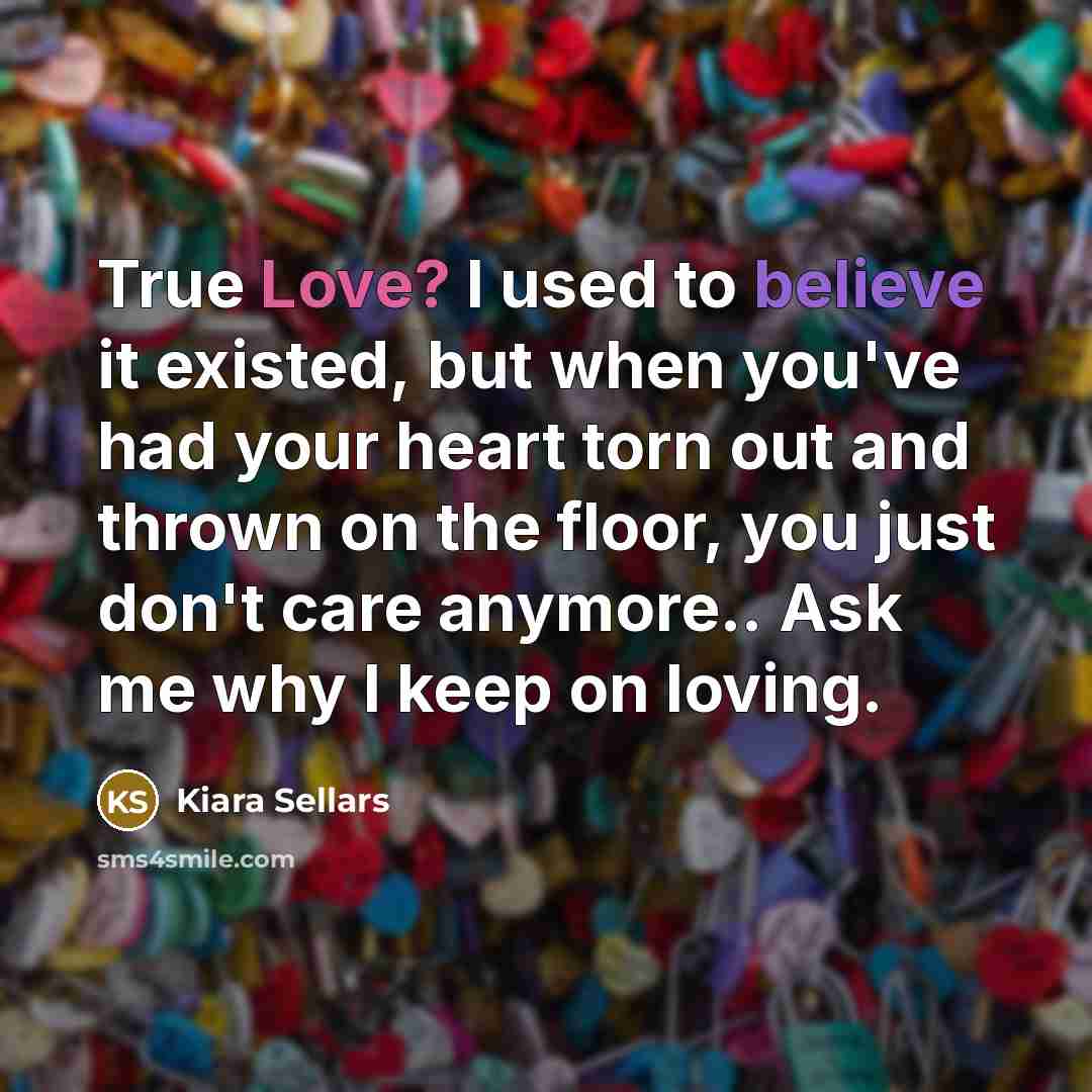 “True Love? I used to believe it existed, but when you've had your heart torn out and thrown on the floor, you just don't care anymore.. Ask me why I keep on loving.” quote by Kiara Sellars
