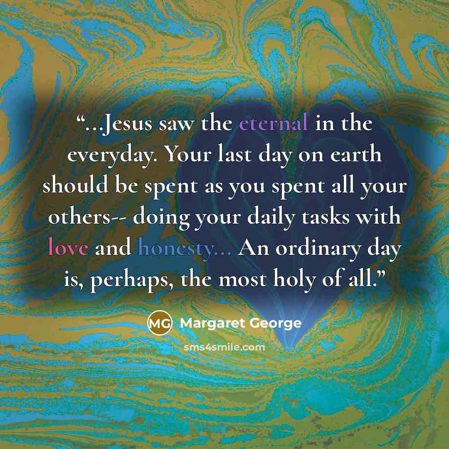 “...Jesus saw the eternal in the everyday. Your last day on earth should be spent as you spent all your others-- doing your daily tasks with love and honesty... An ordinary day is, perhaps, the most holy of all.” quote by Margaret George