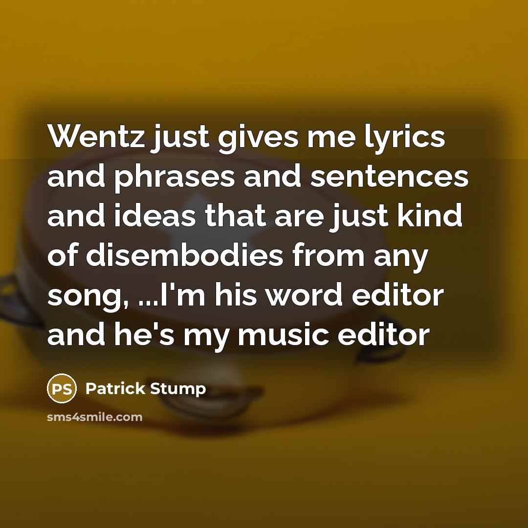 “Wentz just gives me lyrics and phrases and sentences and ideas that are just kind of disembodies from any song, ...I'm his word editor and he's my music editor” quote by Patrick Stump