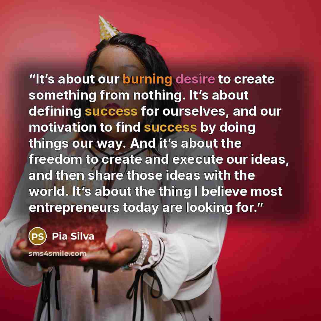 “It’s about our burning desire to create something from nothing. It’s about defining success for ourselves, and our motivation to find success by doing things our way. And it’s about the freedom to create and execute our ideas, and then share those ideas with the world. It’s about the thing I…” quote by Pia Silva