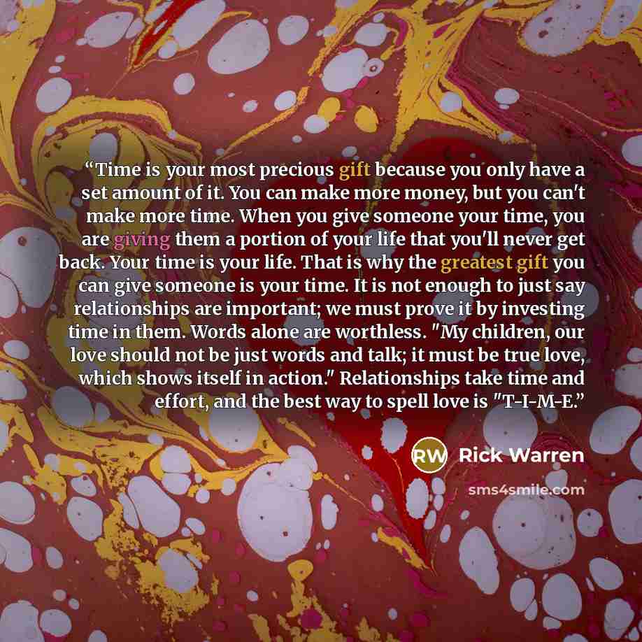 “Time is your most precious gift because you only have a set amount of it. You can make more money, but you can't make more time. When you give someone your time, you are giving them a portion of your life that you'll never get back. Your time is your life. That is why the greatest gift you can…” quote by Rick Warren