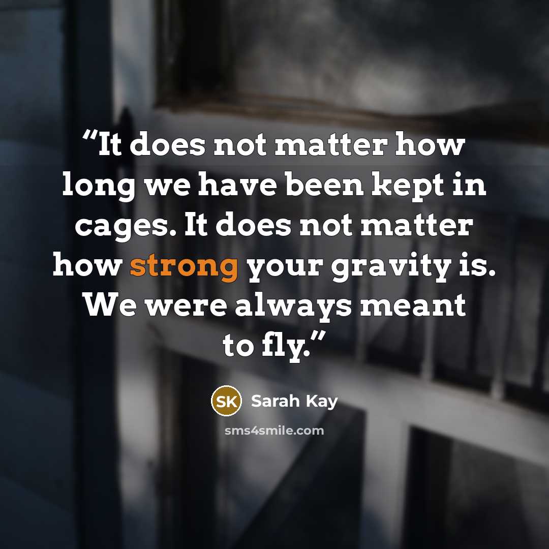 “It does not matter how long we have been kept in cages. It does not matter how strong your gravity is. We were always meant to fly.” quote by Sarah Kay