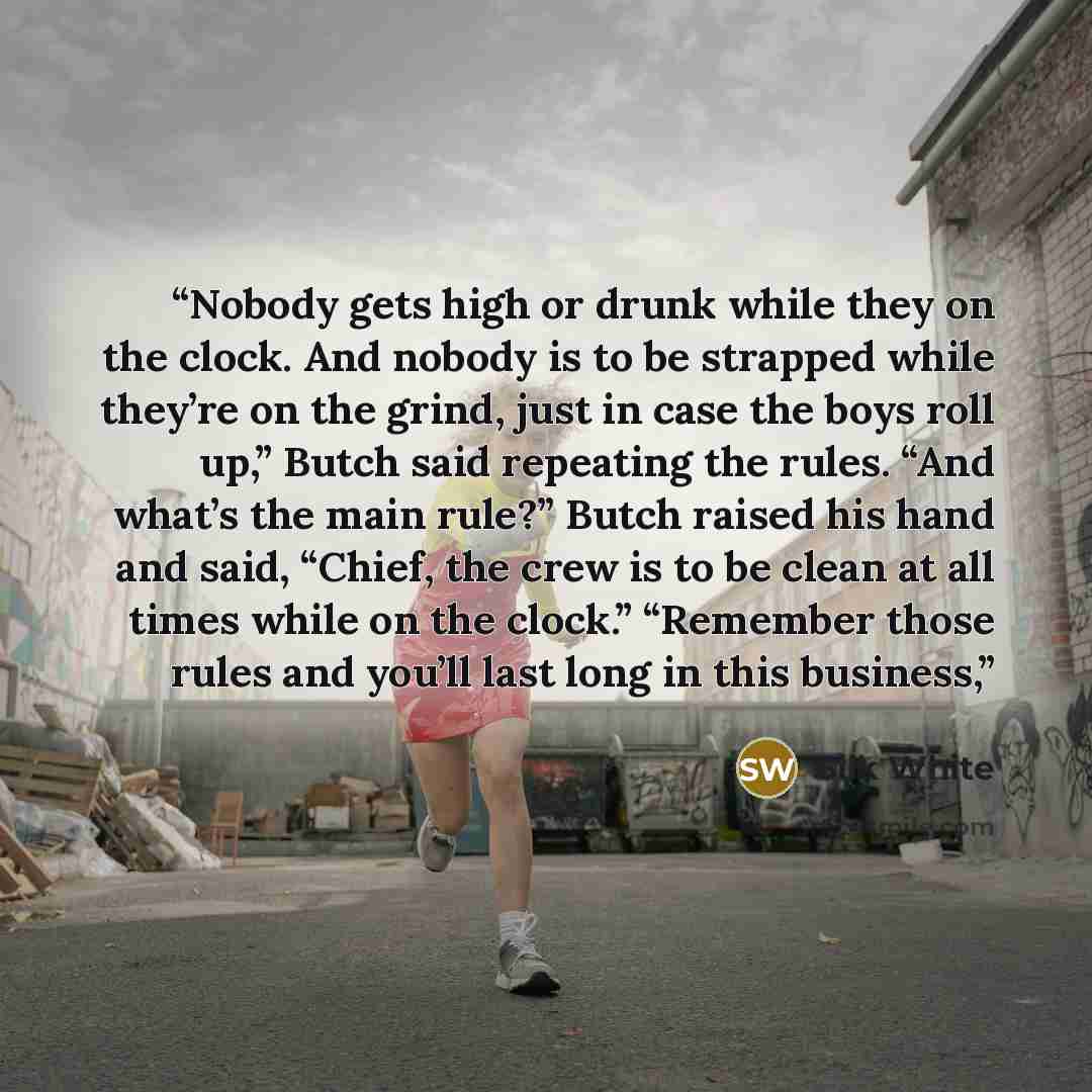 “Nobody gets high or drunk while they on the clock. And nobody is to be strapped while they’re on the grind, just in case the boys roll up,” Butch said repeating the rules. “And what’s the main rule?” Butch raised his hand and said, “Chief, the crew is to be clean at all times while on the clock.”…” quote by Silk White