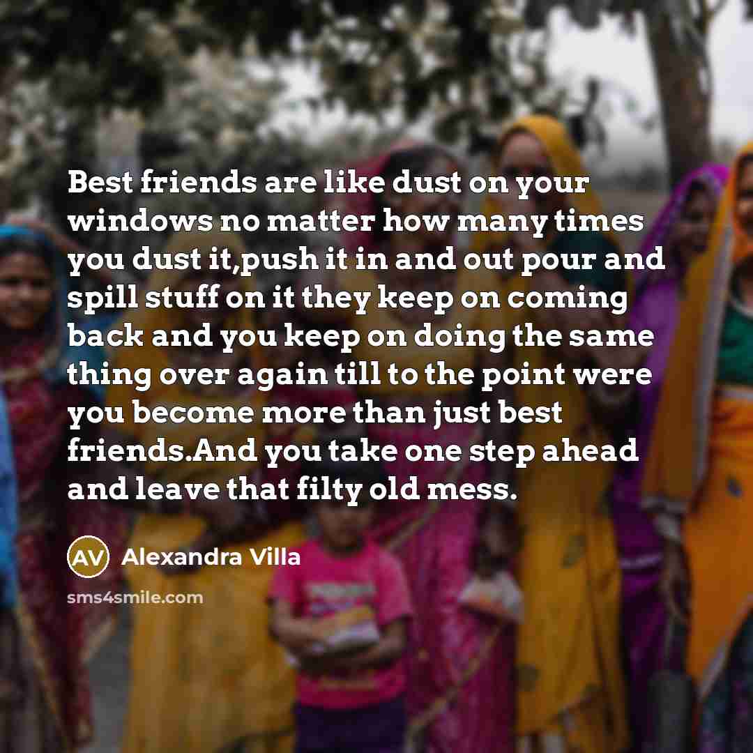 “Best friends are like dust on your windows no matter how many times you dust it,push it in and out pour and spill stuff on it they keep on coming back and you keep on doing the same thing over again till to the point were you become more than just best friends.And you take one step ahead and leave…” quote by Alexandra Villa