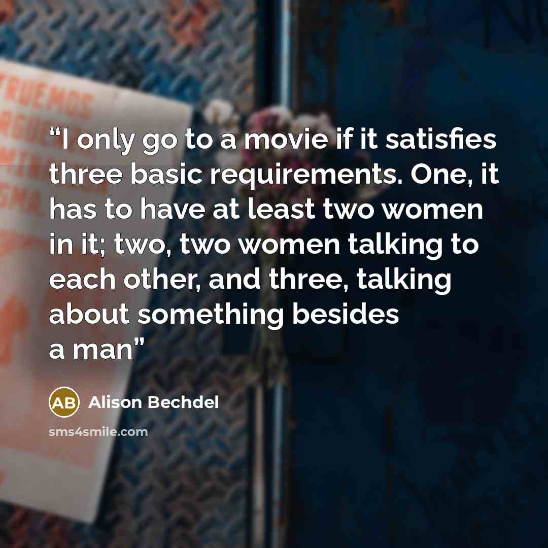 “I only go to a movie if it satisfies three basic requirements. One, it has to have at least two women in it; two, two women talking to each other, and three, talking about something besides a man” quote by Alison Bechdel