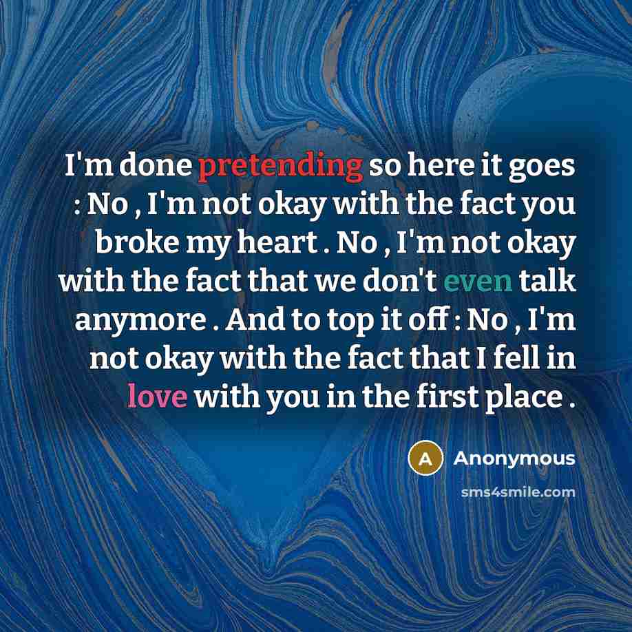 “I'm done pretending so here it goes : No , I'm not okay with the fact you broke my heart . No , I'm not okay with the fact that we don't even talk anymore . And to top it off : No , I'm not okay with the fact that I fell in love with you in the first place .” quote by Anonymous