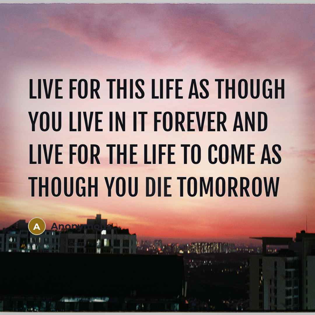 “Live for this life as though you live in it forever and live for the life to come as though you die tomorrow” quote by Anonymous