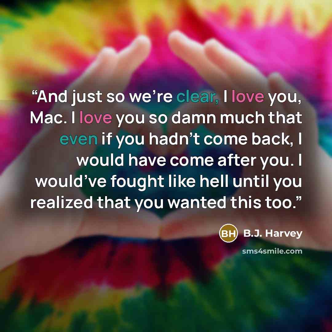 “And just so we’re clear, I love you, Mac. I love you so damn much that even if you hadn’t come back, I would have come after you. I would’ve fought like hell until you realized that you wanted this too.” quote by B.J. Harvey