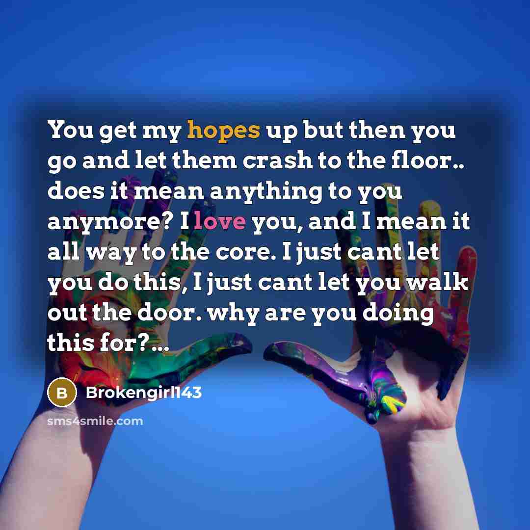 “You get my hopes up but then you go and let them crash to the floor.. does it mean anything to you anymore? I love you, and I mean it all way to the core. I just cant let you do this, I just cant let you walk out the door. why are you doing this for?...” quote by Brokengirl143