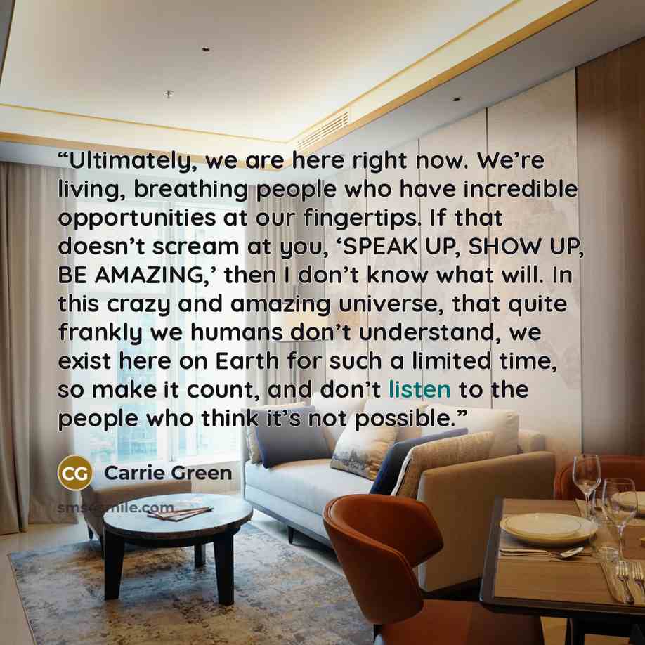 “Ultimately, we are here right now. We’re living, breathing people who have incredible opportunities at our fingertips. If that doesn’t scream at you, ‘SPEAK UP, SHOW UP, BE AMAZING,’ then I don’t know what will. In this crazy and amazing universe, that quite frankly we humans don’t understand, we…” quote by Carrie Green