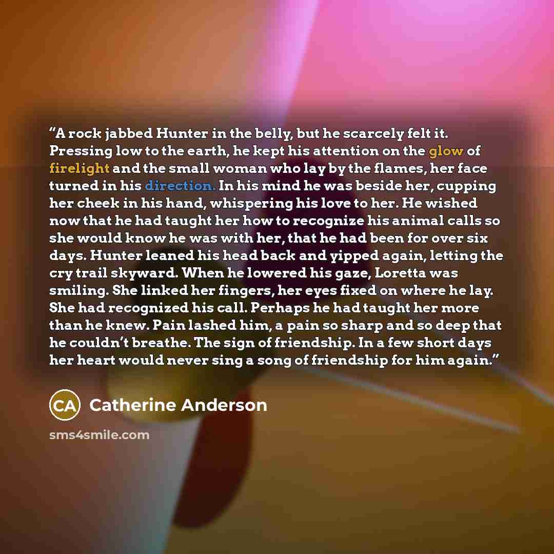“A rock jabbed Hunter in the belly, but he scarcely felt it. Pressing low to the earth, he kept his attention on the glow of firelight and the small woman who lay by the flames, her face turned in his direction. In his mind he was beside her, cupping her cheek in his hand, whispering his love to…” quote by Catherine Anderson