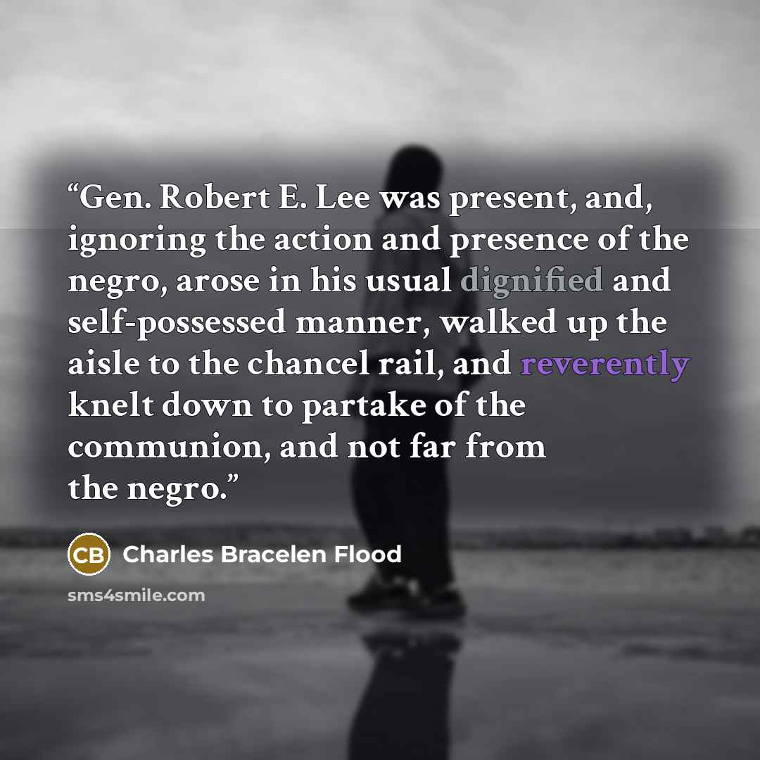 “Gen. Robert E. Lee was present, and, ignoring the action and presence of the negro, arose in his usual dignified and self-possessed manner, walked up the aisle to the chancel rail, and reverently knelt down to partake of the communion, and not far from the negro.” quote by Charles Bracelen Flood