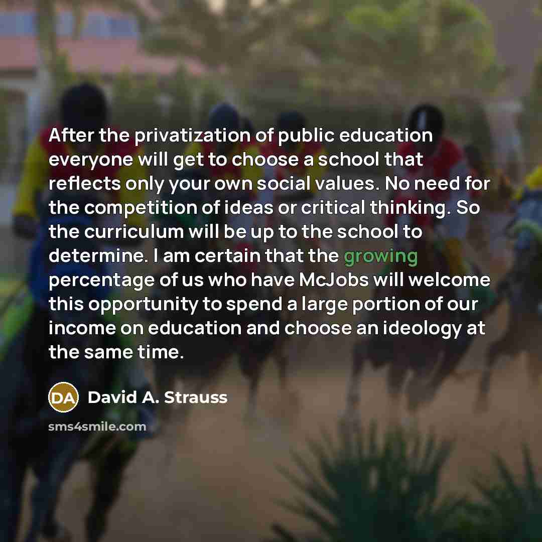 “After the privatization of public education everyone will get to choose a school that reflects only your own social values. No need for the competition of ideas or critical thinking. So the curriculum will be up to the school to determine. I am certain that the growing percentage of us who have…” quote by David A. Strauss