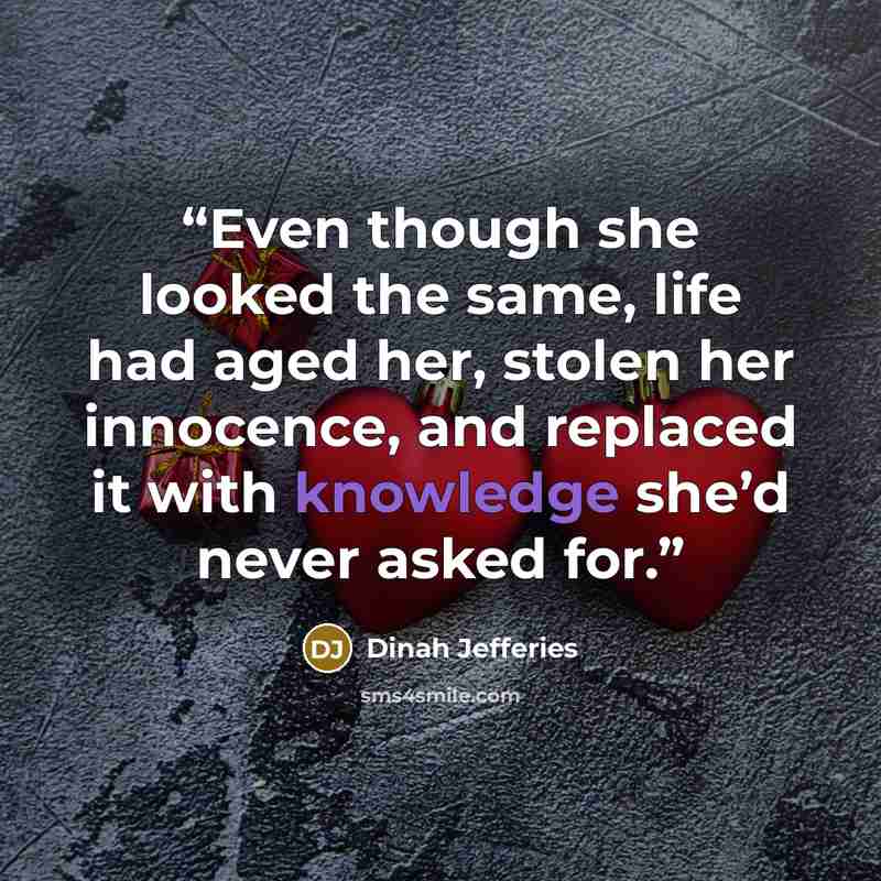 “Even though she looked the same, life had aged her, stolen her innocence, and replaced it with knowledge she’d never asked for.” quote by Dinah Jefferies