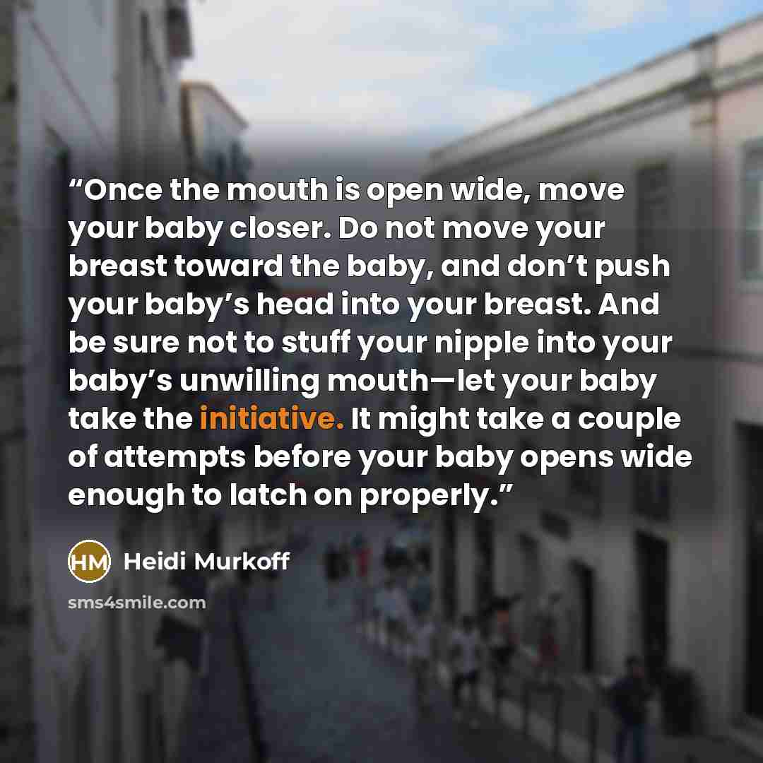“Once the mouth is open wide, move your baby closer. Do not move your breast toward the baby, and don’t push your baby’s head into your breast. And be sure not to stuff your nipple into your baby’s unwilling mouth—let your baby take the initiative. It might take a couple of attempts before your…” quote by Heidi Murkoff