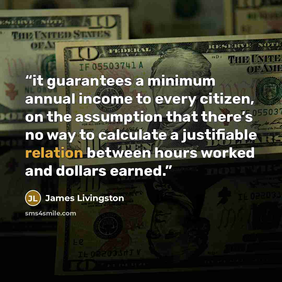 “it guarantees a minimum annual income to every citizen, on the assumption that there’s no way to calculate a justifiable relation between hours worked and dollars earned.” quote by James Livingston