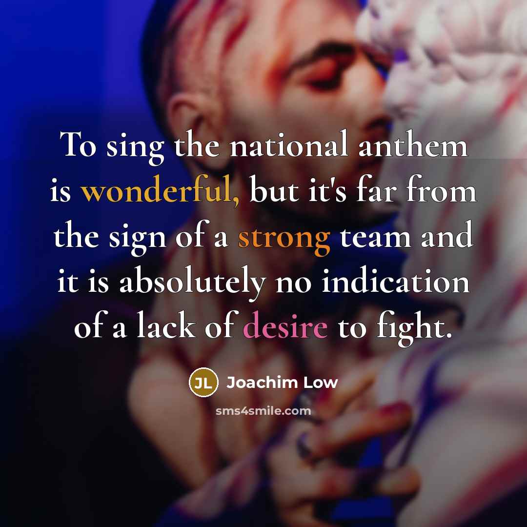 “To sing the national anthem is wonderful, but it's far from the sign of a strong team and it is absolutely no indication of a lack of desire to fight.” quote by Joachim Low