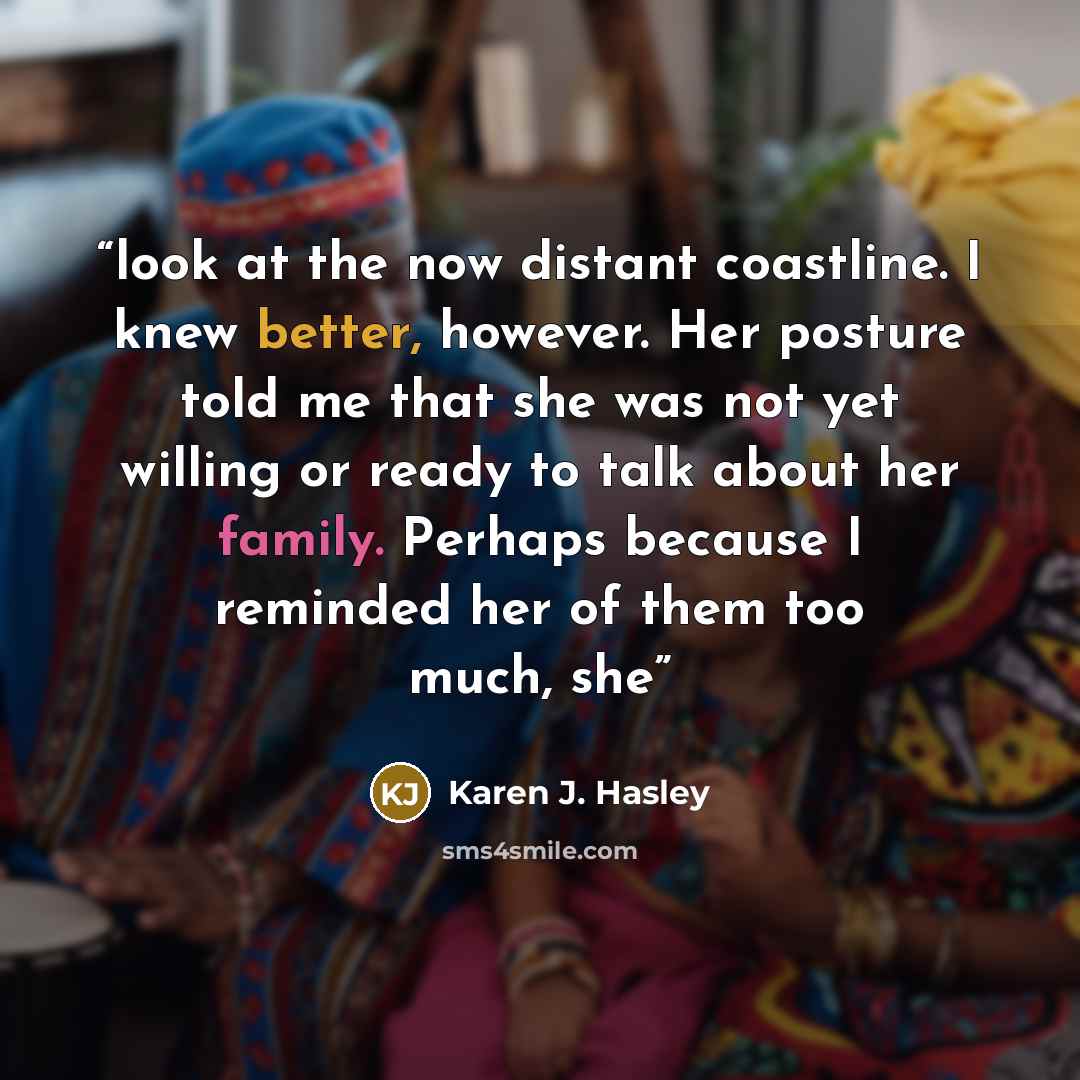 “look at the now distant coastline. I knew better, however. Her posture told me that she was not yet willing or ready to talk about her family. Perhaps because I reminded her of them too much, she” quote by Karen J. Hasley