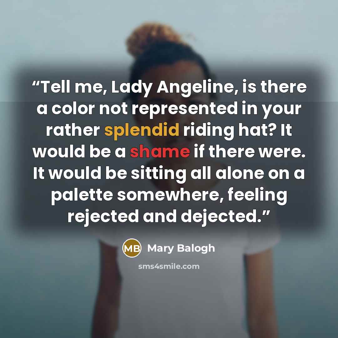 “Tell me, Lady Angeline, is there a color not represented in your rather splendid riding hat? It would be a shame if there were. It would be sitting all alone on a palette somewhere, feeling rejected and dejected.” quote by Mary Balogh