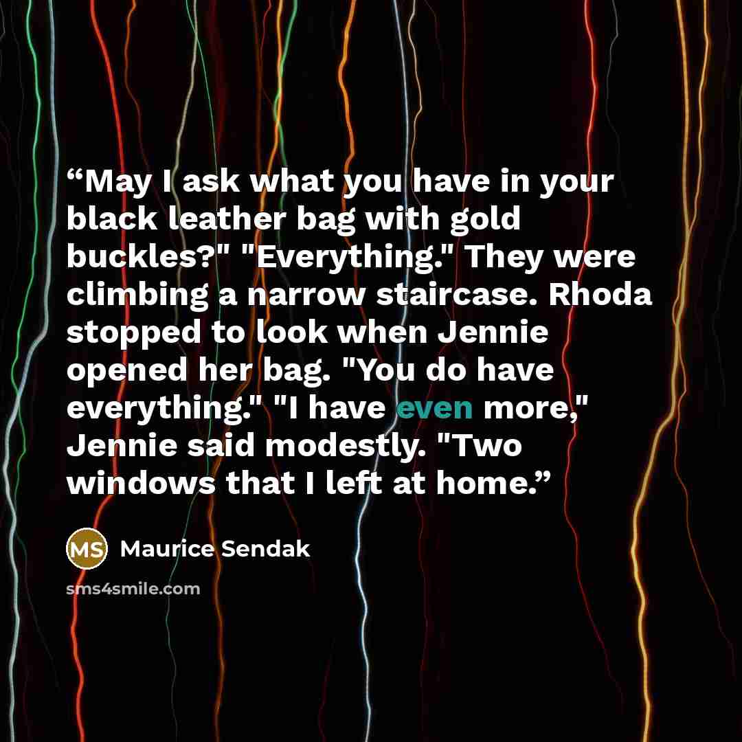 “May I ask what you have in your black leather bag with gold buckles?" "Everything." They were climbing a narrow staircase. Rhoda stopped to look when Jennie opened her bag. "You do have everything." "I have even more," Jennie said modestly. "Two windows that I left at home.” quote by Maurice Sendak