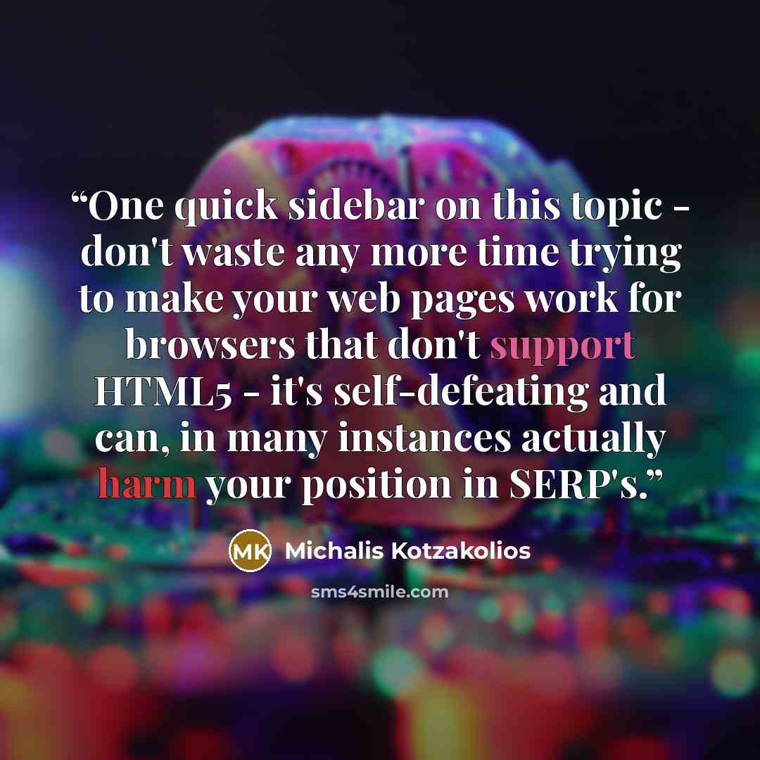 “One quick sidebar on this topic - don't waste any more time trying to make your web pages work for browsers that don't support HTML5 - it's self-defeating and can, in many instances actually harm your position in SERP's.” quote by Michalis Kotzakolios