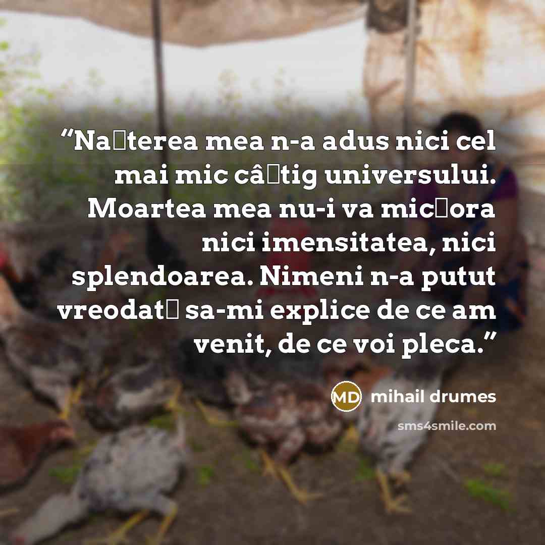 “Nașterea mea n-a adus nici cel mai mic câștig universului. Moartea mea nu-i va micșora nici imensitatea, nici splendoarea. Nimeni n-a putut vreodată sa-mi explice de ce am venit, de ce voi pleca.” quote by Mihail Drumeş