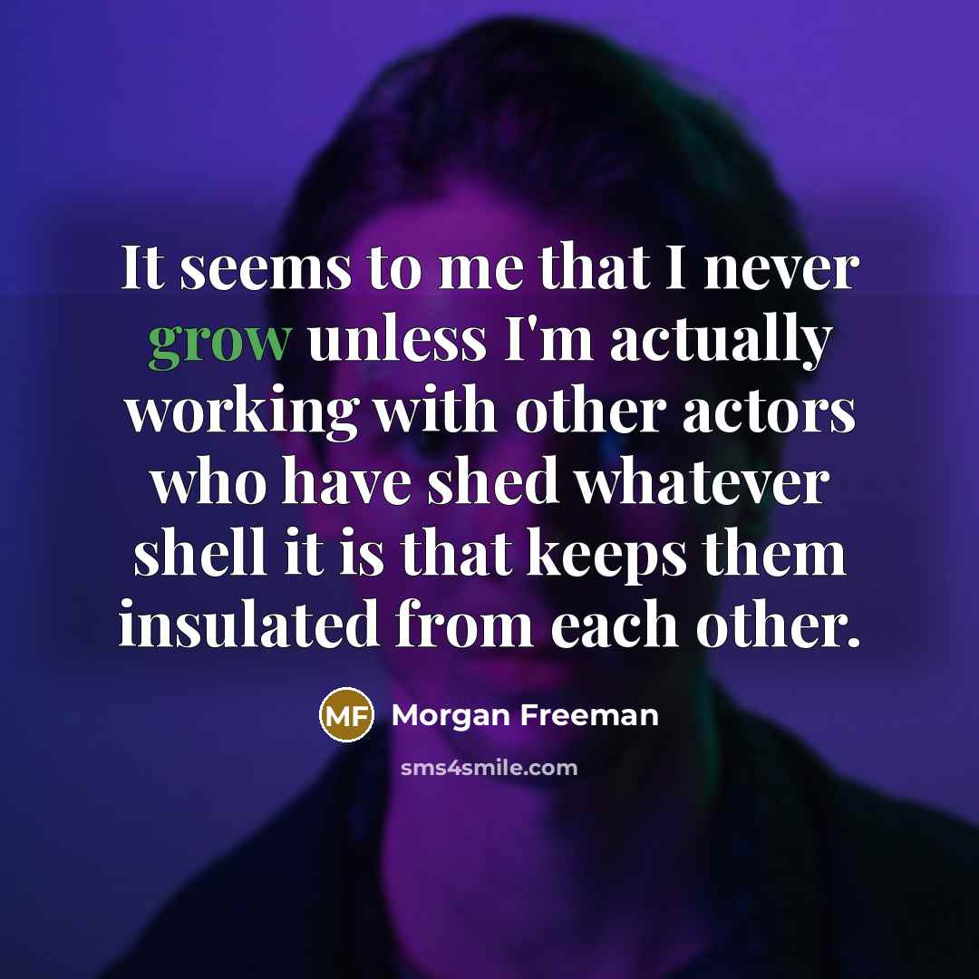 “It seems to me that I never grow unless I'm actually working with other actors who have shed whatever shell it is that keeps them insulated from each other.” quote by Morgan Freeman