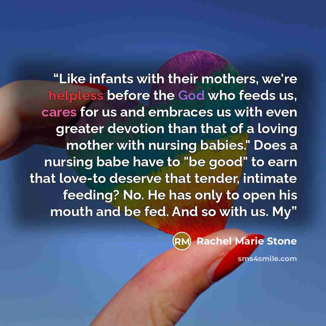 “Like infants with their mothers, we're helpless before the God who feeds us, cares for us and embraces us with even greater devotion than that of a loving mother with nursing babies." Does a nursing babe have to "be good" to earn that love-to deserve that tender, intimate feeding? No. He has only…” quote by Rachel Marie Stone