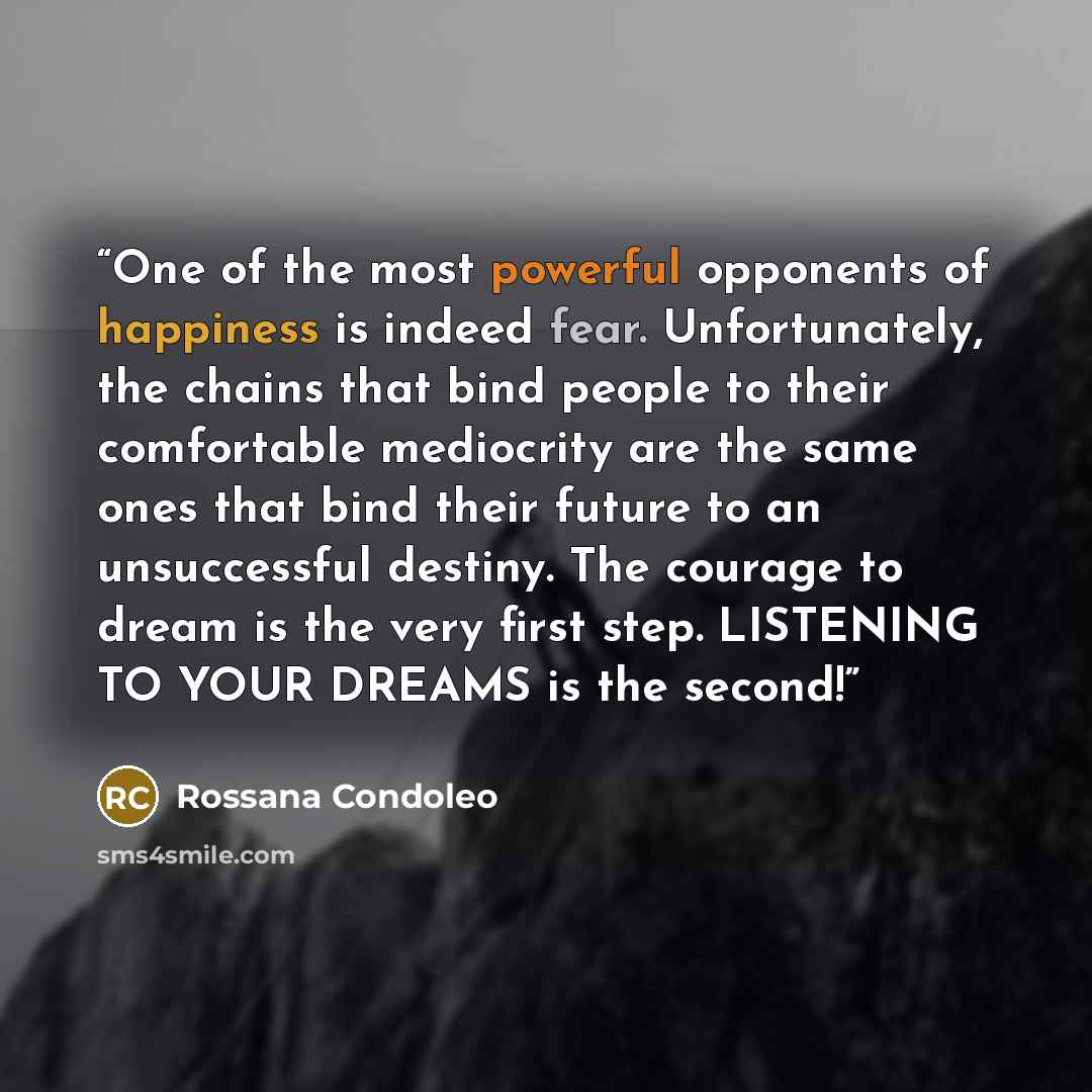 “One of the most powerful opponents of happiness is indeed fear. Unfortunately, the chains that bind people to their comfortable mediocrity are the same ones that bind their future to an unsuccessful destiny. The courage to dream is the very first step. LISTENING TO YOUR DREAMS is the second!” quote by Rossana Condoleo