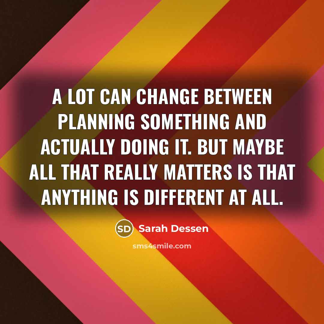 “A lot can change between planning something and actually doing it. But maybe all that really matters is that anything is different at all.” quote by Sarah Dessen