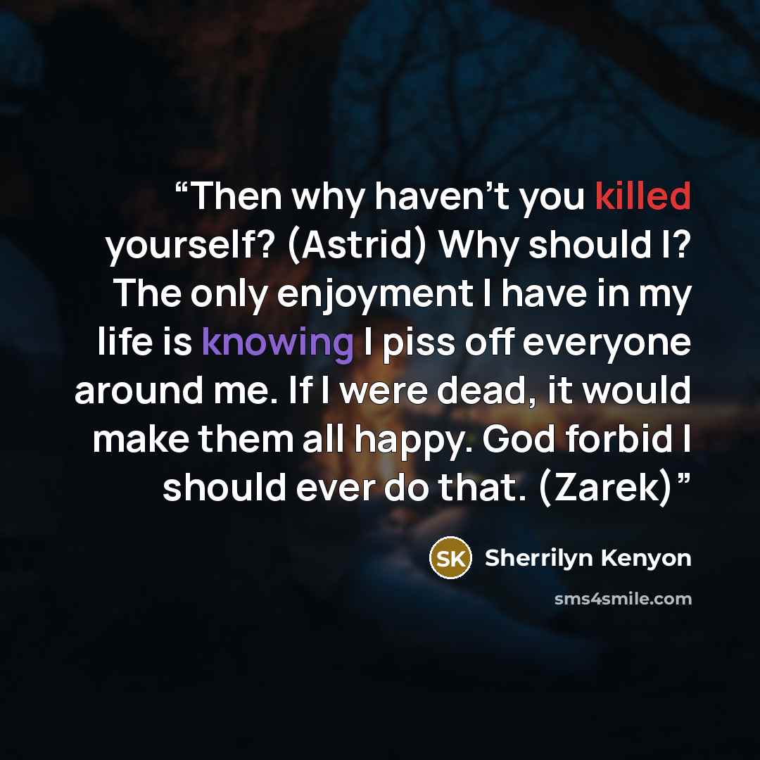 “Then why haven’t you killed yourself? (Astrid) Why should I? The only enjoyment I have in my life is knowing I piss off everyone around me. If I were dead, it would make them all happy. God forbid I should ever do that. (Zarek)” quote by Sherrilyn Kenyon