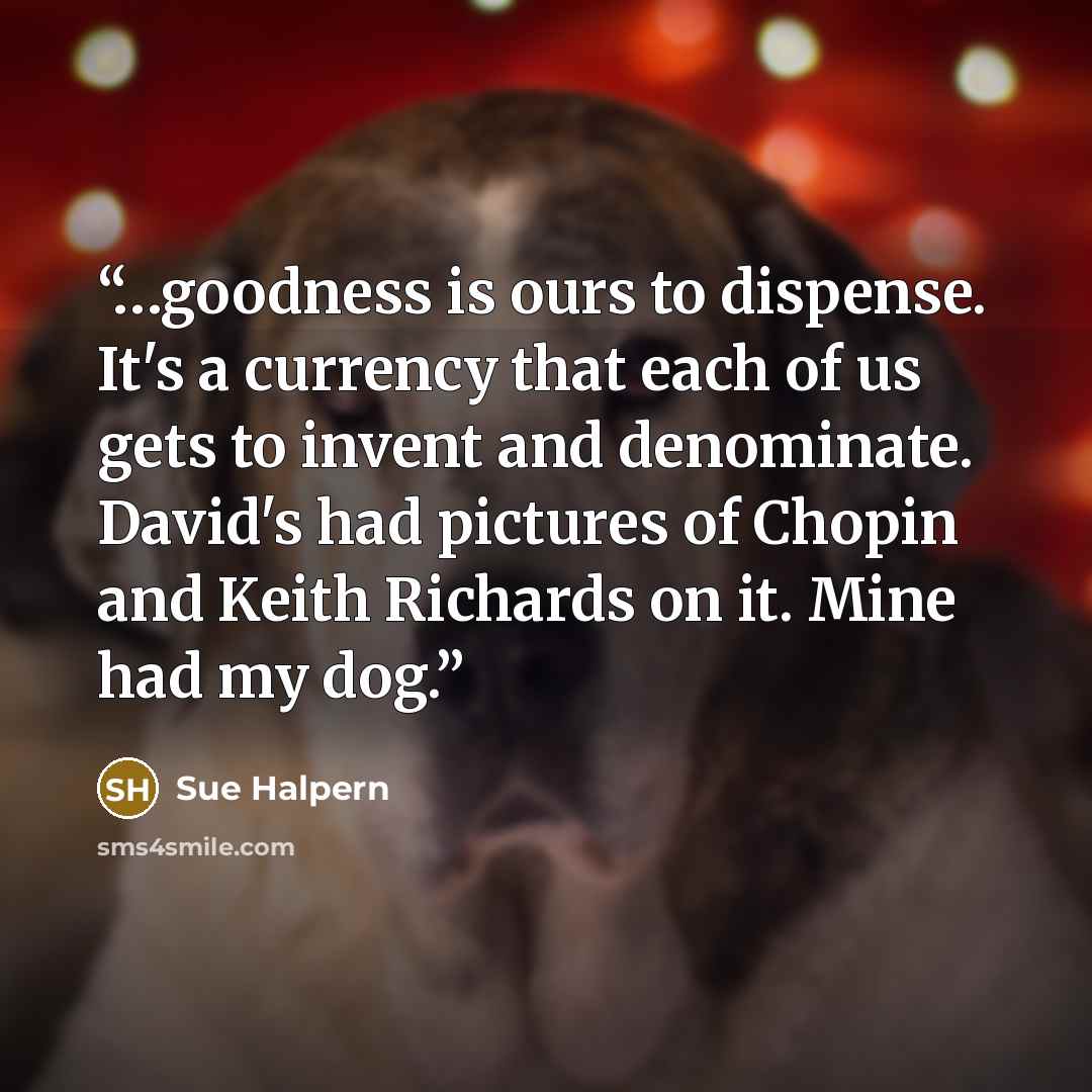 “…goodness is ours to dispense. It's a currency that each of us gets to invent and denominate. David's had pictures of Chopin and Keith Richards on it. Mine had my dog.” quote by Sue Halpern