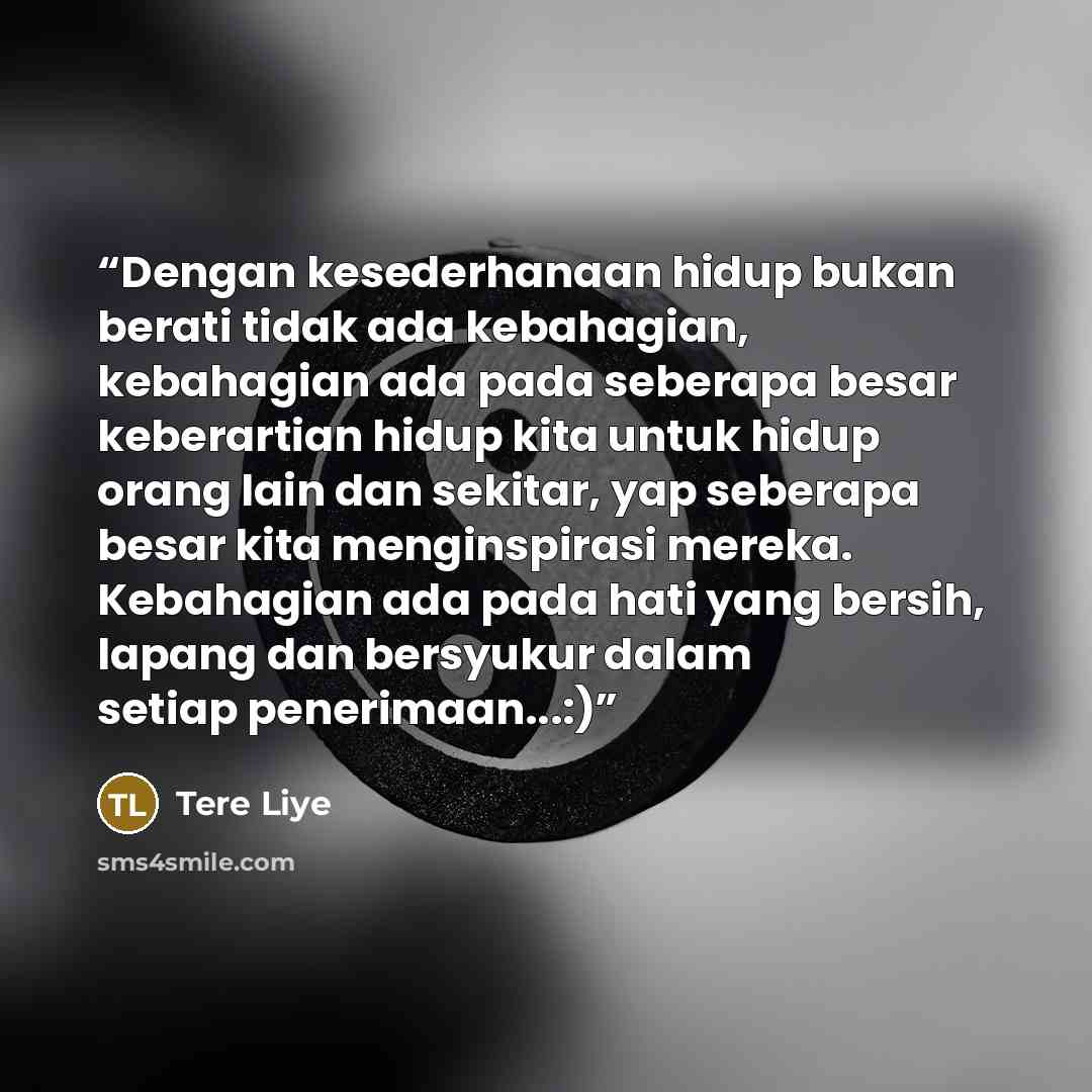 “Dengan kesederhanaan hidup bukan berati tidak ada kebahagian, kebahagian ada pada seberapa besar keberartian hidup kita untuk hidup orang lain dan sekitar, yap seberapa besar kita menginspirasi mereka. Kebahagian ada pada hati yang bersih, lapang dan bersyukur dalam setiap penerimaan...:)” quote by Tere Liye