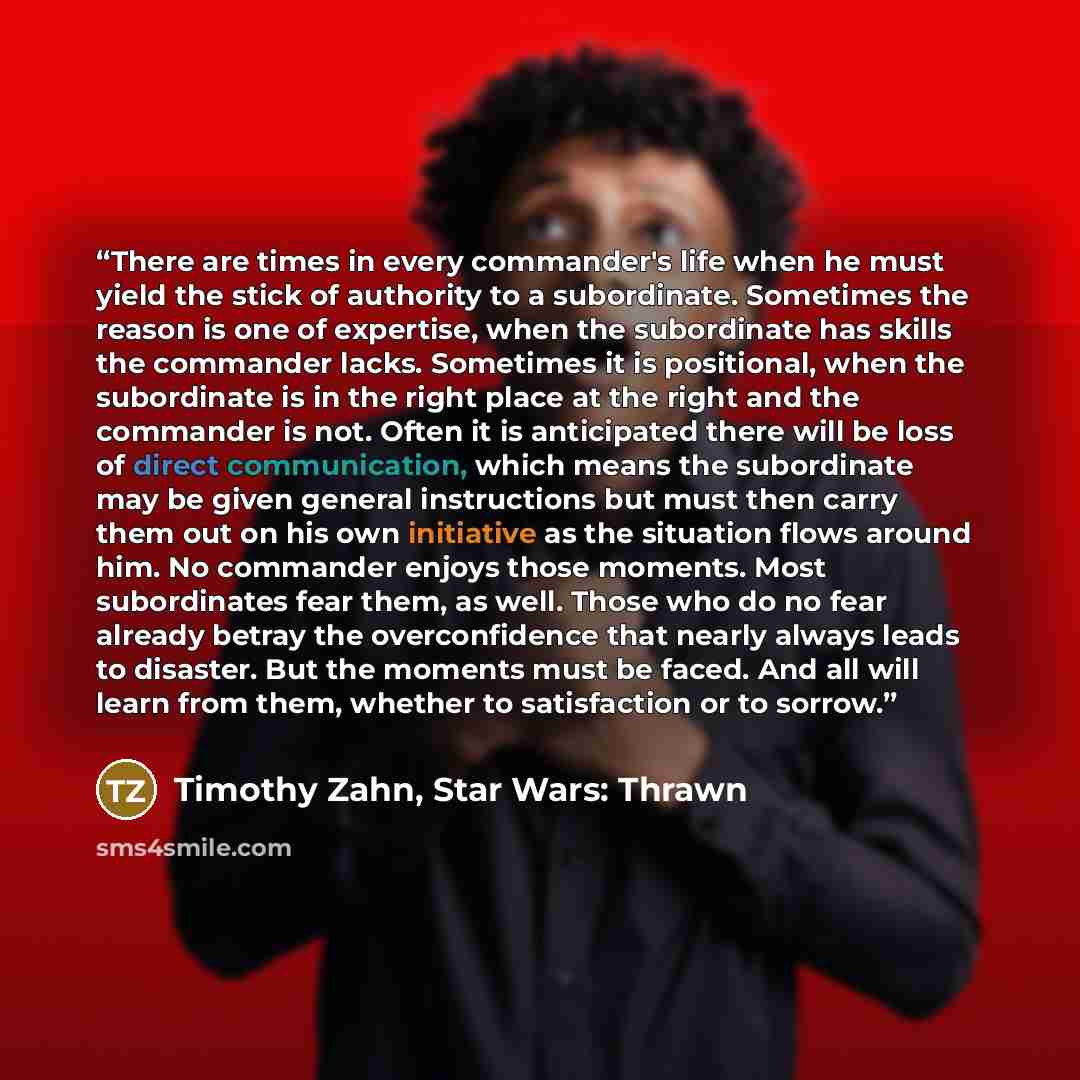 “There are times in every commander's life when he must yield the stick of authority to a subordinate. Sometimes the reason is one of expertise, when the subordinate has skills the commander lacks. Sometimes it is positional, when the subordinate is in the right place at the right and the commander…” quote by Timothy Zahn, Star Wars: Thrawn