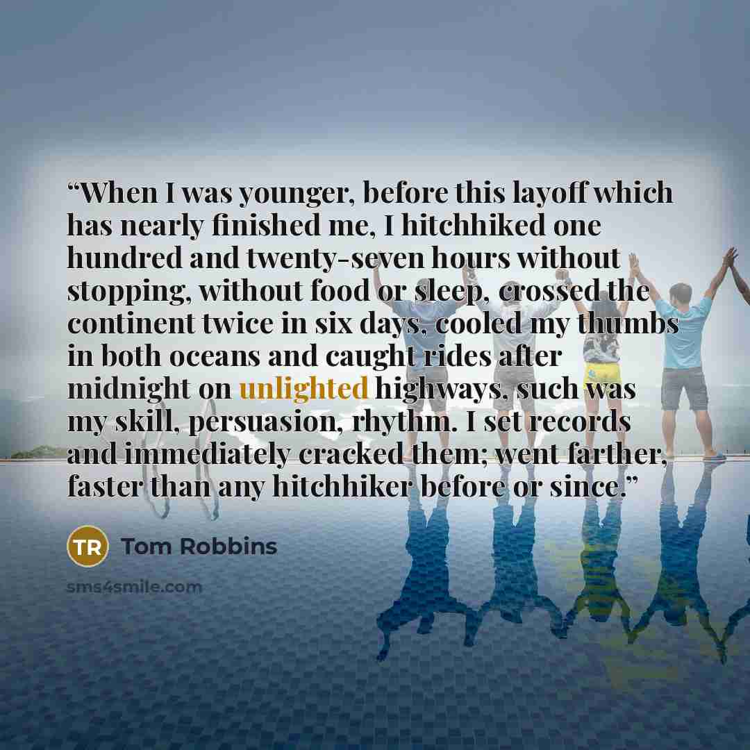 “When I was younger, before this layoff which has nearly finished me, I hitchhiked one hundred and twenty-seven hours without stopping, without food or sleep, crossed the continent twice in six days, cooled my thumbs in both oceans and caught rides after midnight on unlighted highways, such was my…” quote by Tom Robbins