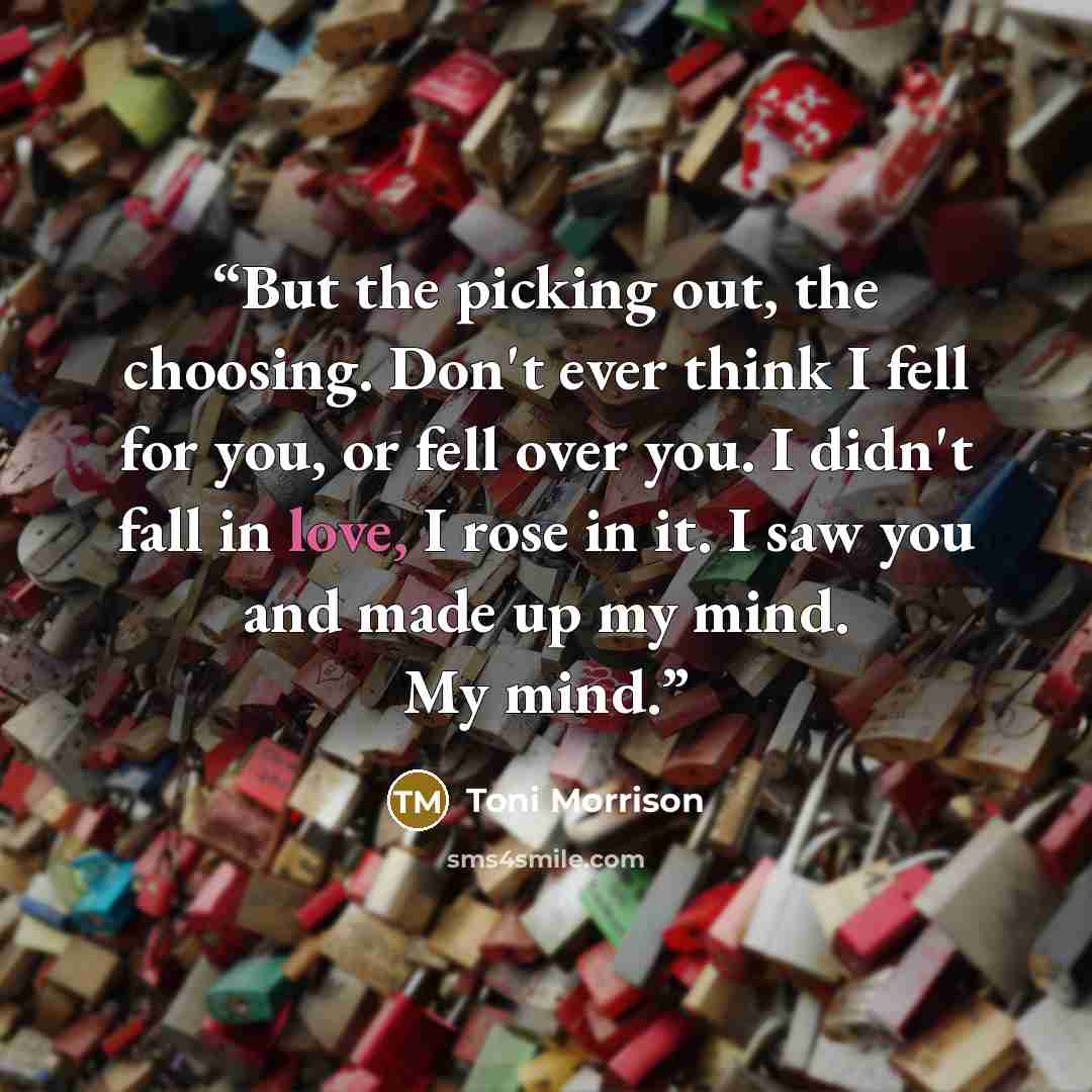 “But the picking out, the choosing. Don't ever think I fell for you, or fell over you. I didn't fall in love, I rose in it. I saw you and made up my mind. My mind.” quote by Toni Morrison