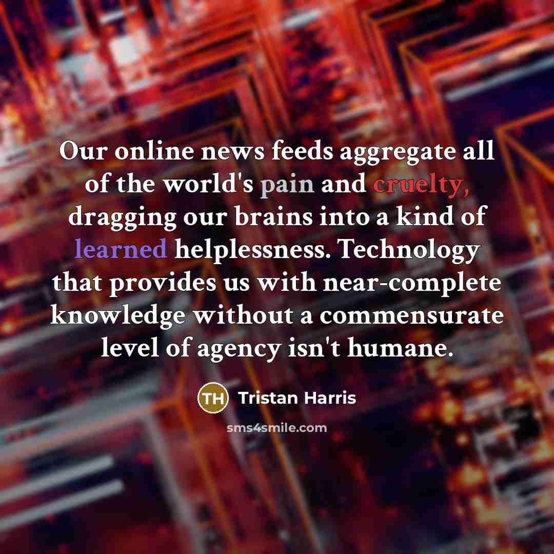 “Our online news feeds aggregate all of the world's pain and cruelty, dragging our brains into a kind of learned helplessness. Technology that provides us with near-complete knowledge without a commensurate level of agency isn't humane.” quote by Tristan Harris