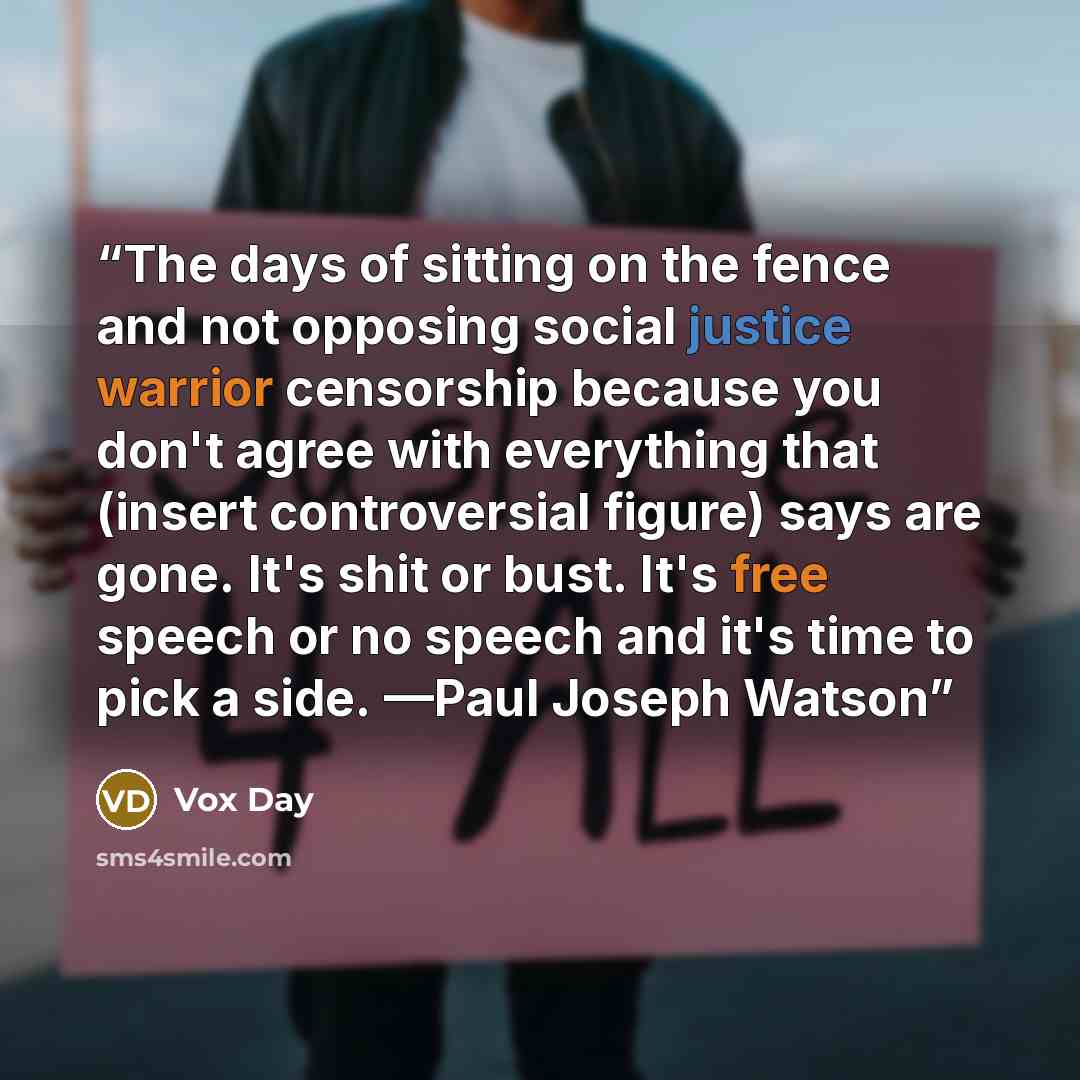 “The days of sitting on the fence and not opposing social justice warrior censorship because you don't agree with everything that (insert controversial figure) says are gone. It's shit or bust. It's free speech or no speech and it's time to pick a side. —Paul Joseph Watson” quote by Vox Day