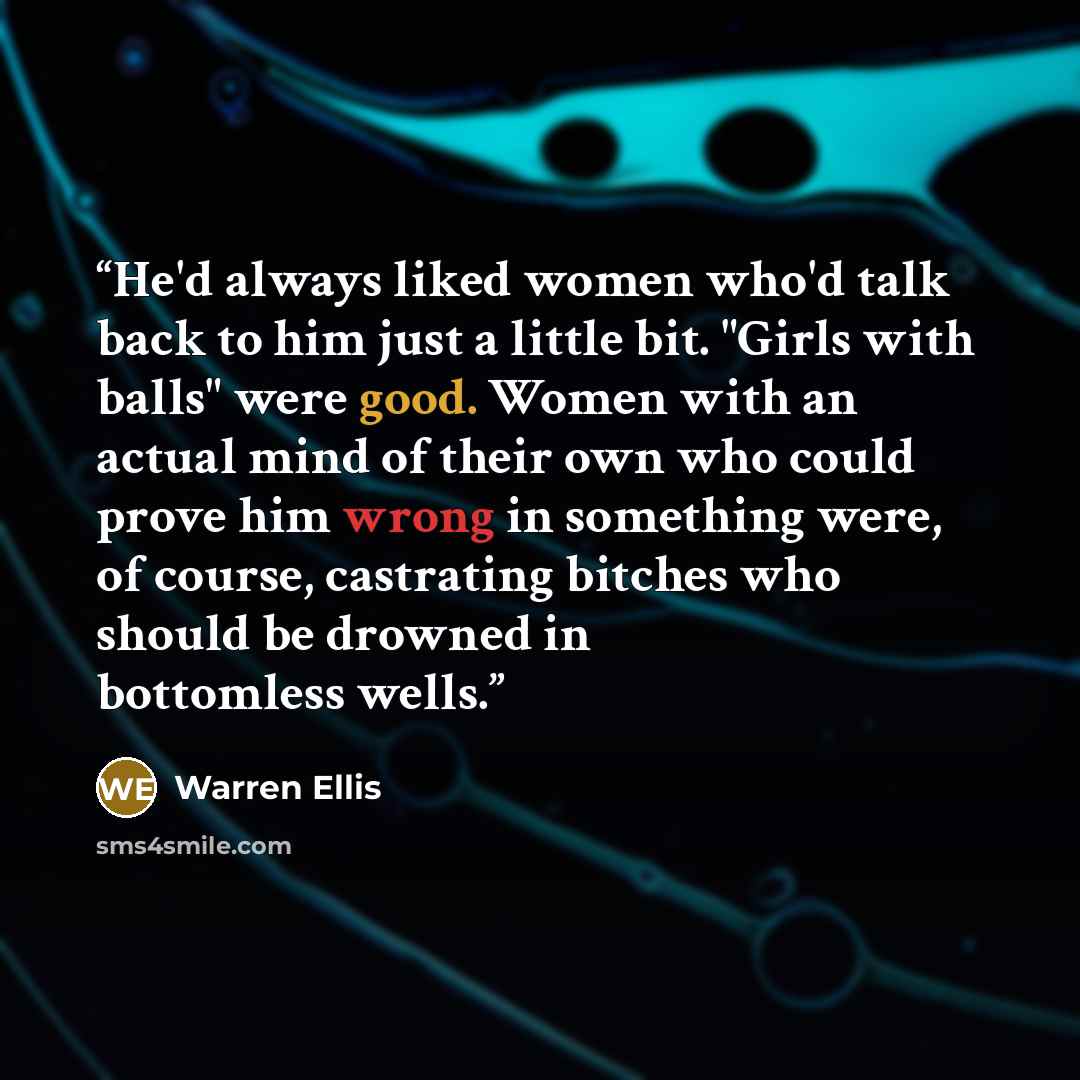 “He'd always liked women who'd talk back to him just a little bit. "Girls with balls" were good. Women with an actual mind of their own who could prove him wrong in something were, of course, castrating bitches who should be drowned in bottomless wells.” quote by Warren Ellis