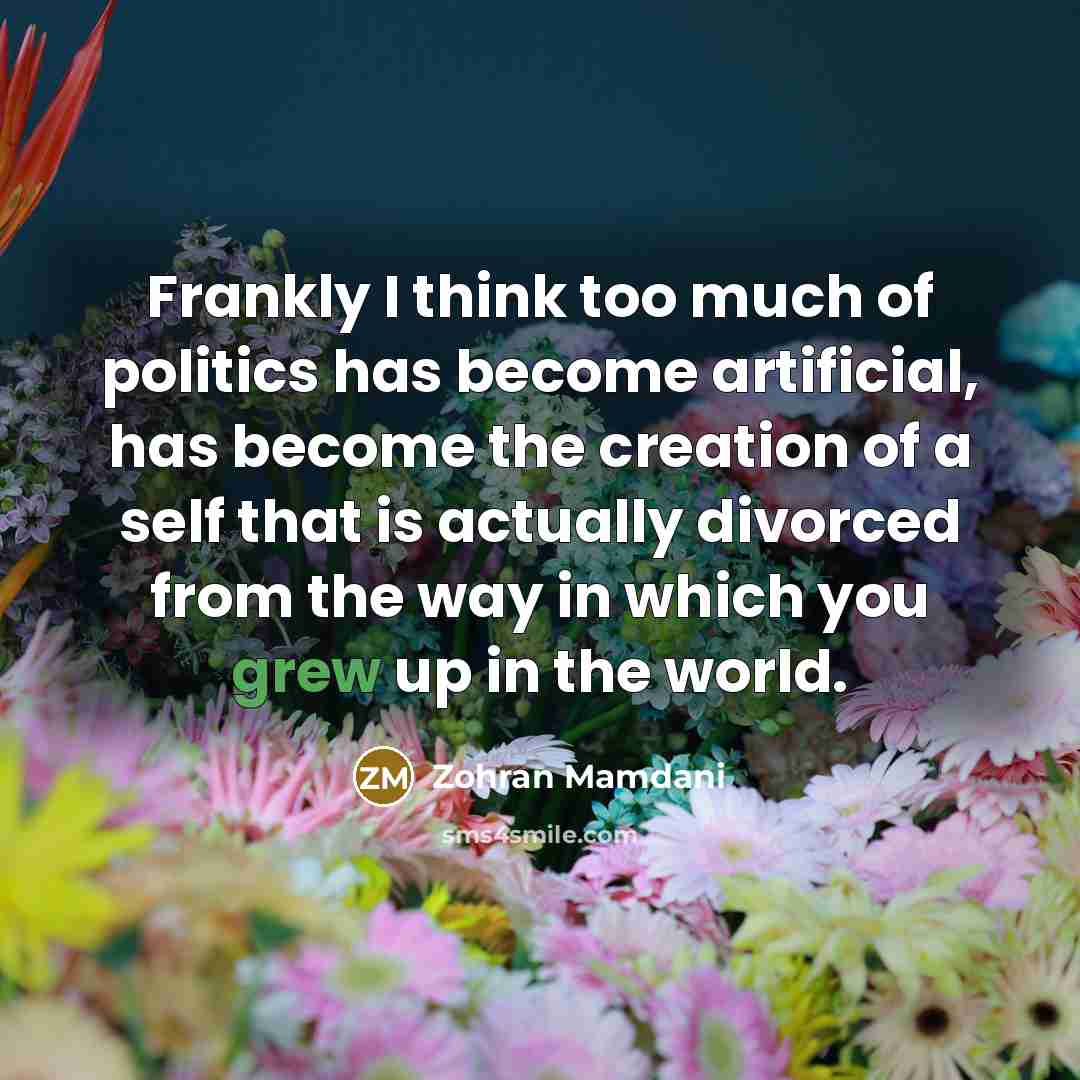 “Frankly I think too much of politics has become artificial, has become the creation of a self that is actually divorced from the way in which you grew up in the world.” quote by Zohran Mamdani