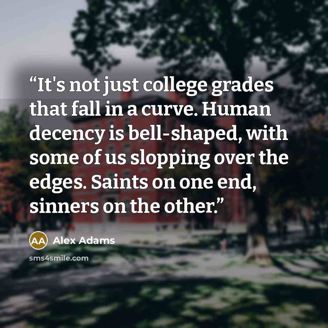 “It's not just college grades that fall in a curve. Human decency is bell-shaped, with some of us slopping over the edges. Saints on one end, sinners on the other.” quote by Alex Adams