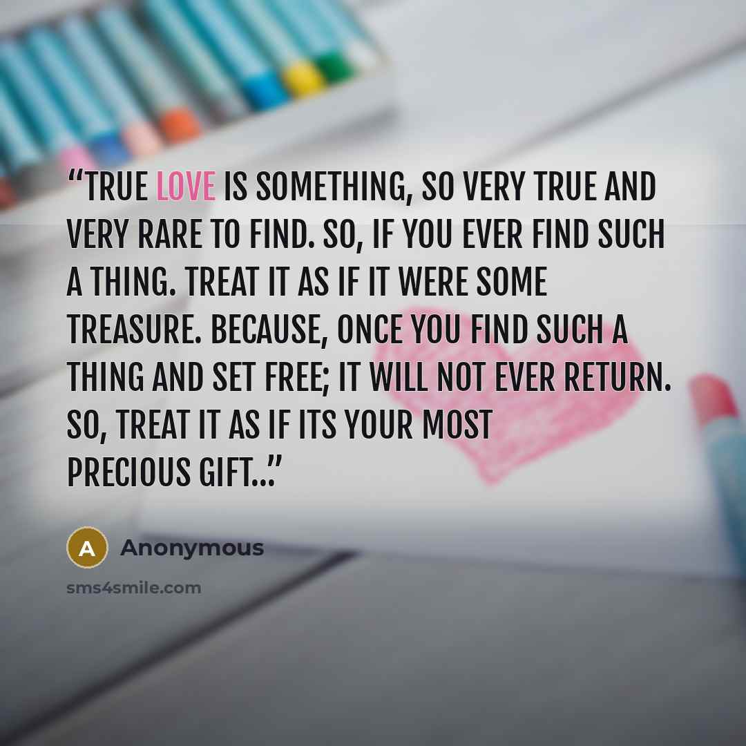 “True love is something, so very true and very rare to find. So, if you ever find such a thing. Treat it as if it were some treasure. Because, once you find such a thing and set free; it will not ever return. So, treat it as if its your most precious gift…” quote by Anonymous
