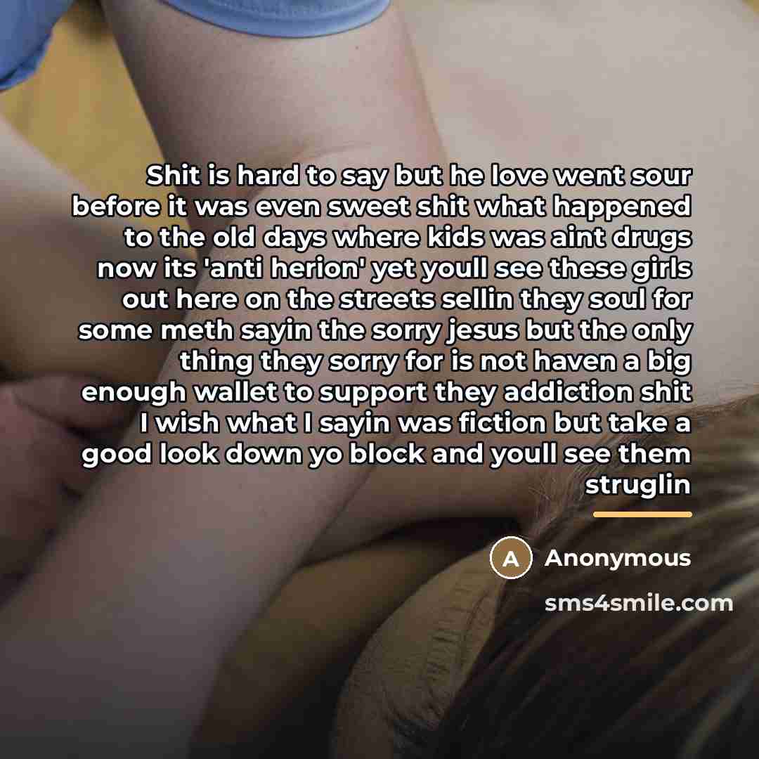 “Shit is hard to say but he love went sour before it was even sweet shit what happened to the old days where kids was aint drugs now its 'anti herion' yet youll see these girls out here on the streets sellin they soul for some meth sayin the sorry jesus but the only thing they sorry for is not…” quote by Anonymous
