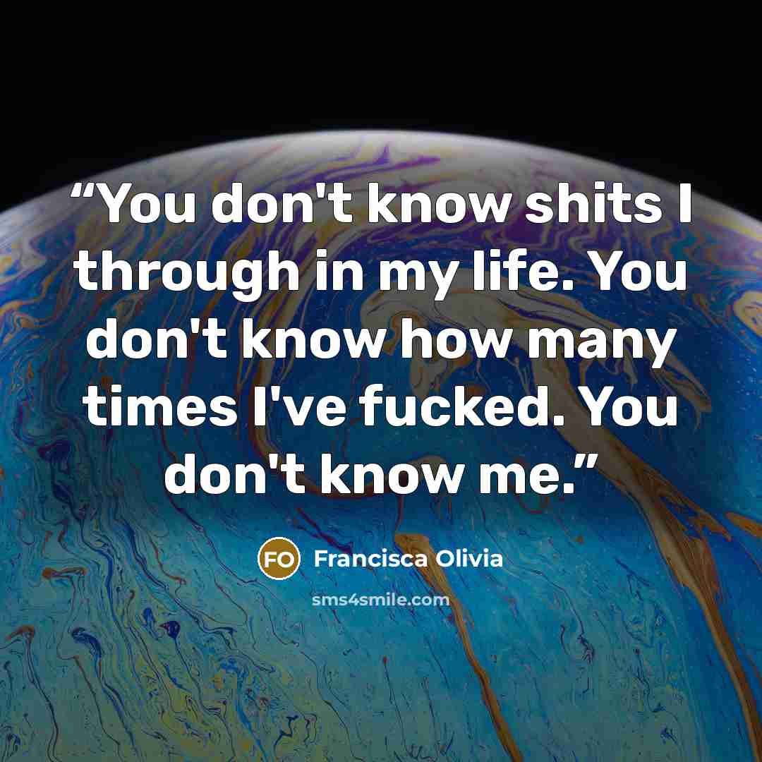 “You don't know shits I through in my life. You don't know how many times I've fucked. You don't know me.” quote by Francisca Olivia