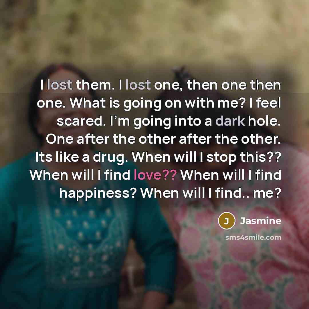 “I lost them. I lost one, then one then one. What is going on with me? I feel scared. I'm going into a dark hole. One after the other after the other. Its like a drug. When will I stop this?? When will I find love?? When will I find happiness? When will I find.. me?” quote by Jasmine