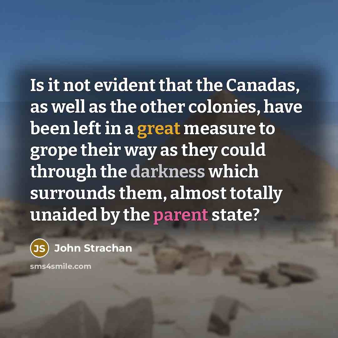 “Is it not evident that the Canadas, as well as the other colonies, have been left in a great measure to grope their way as they could through the darkness which surrounds them, almost totally unaided by the parent state?” quote by John Strachan