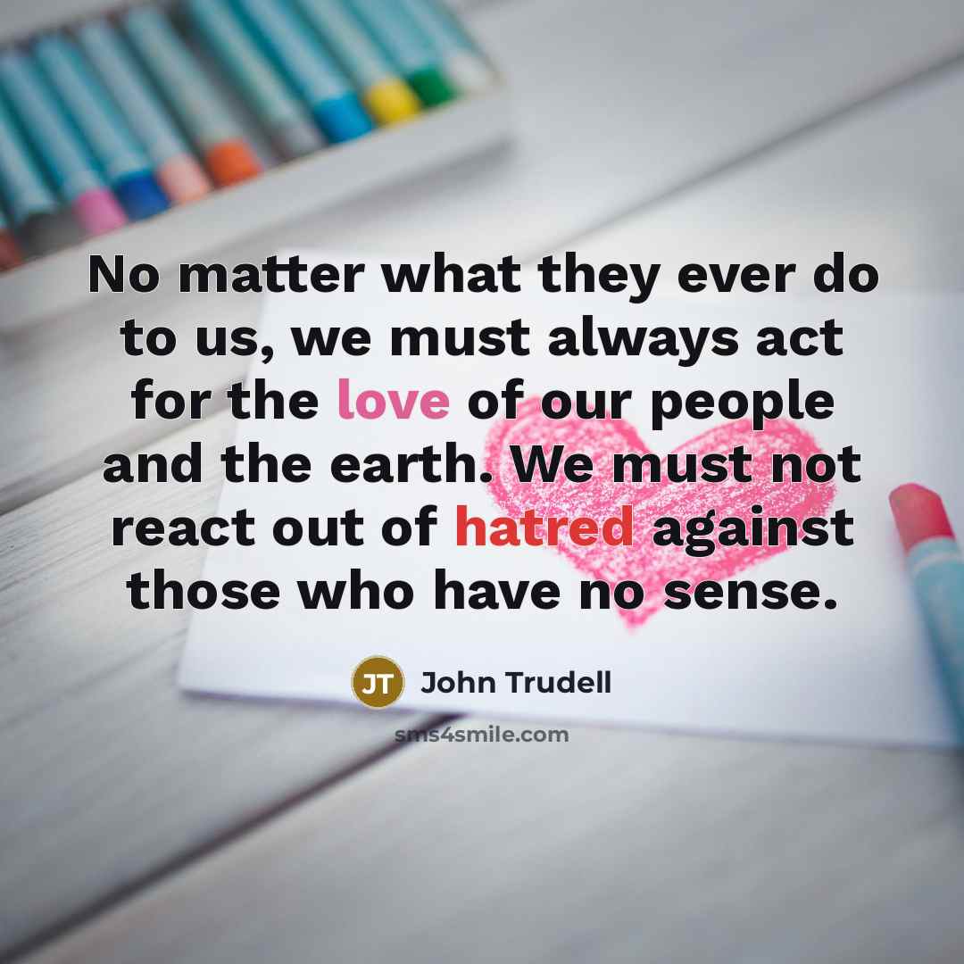 “No matter what they ever do to us, we must always act for the love of our people and the earth. We must not react out of hatred against those who have no sense.” quote by John Trudell