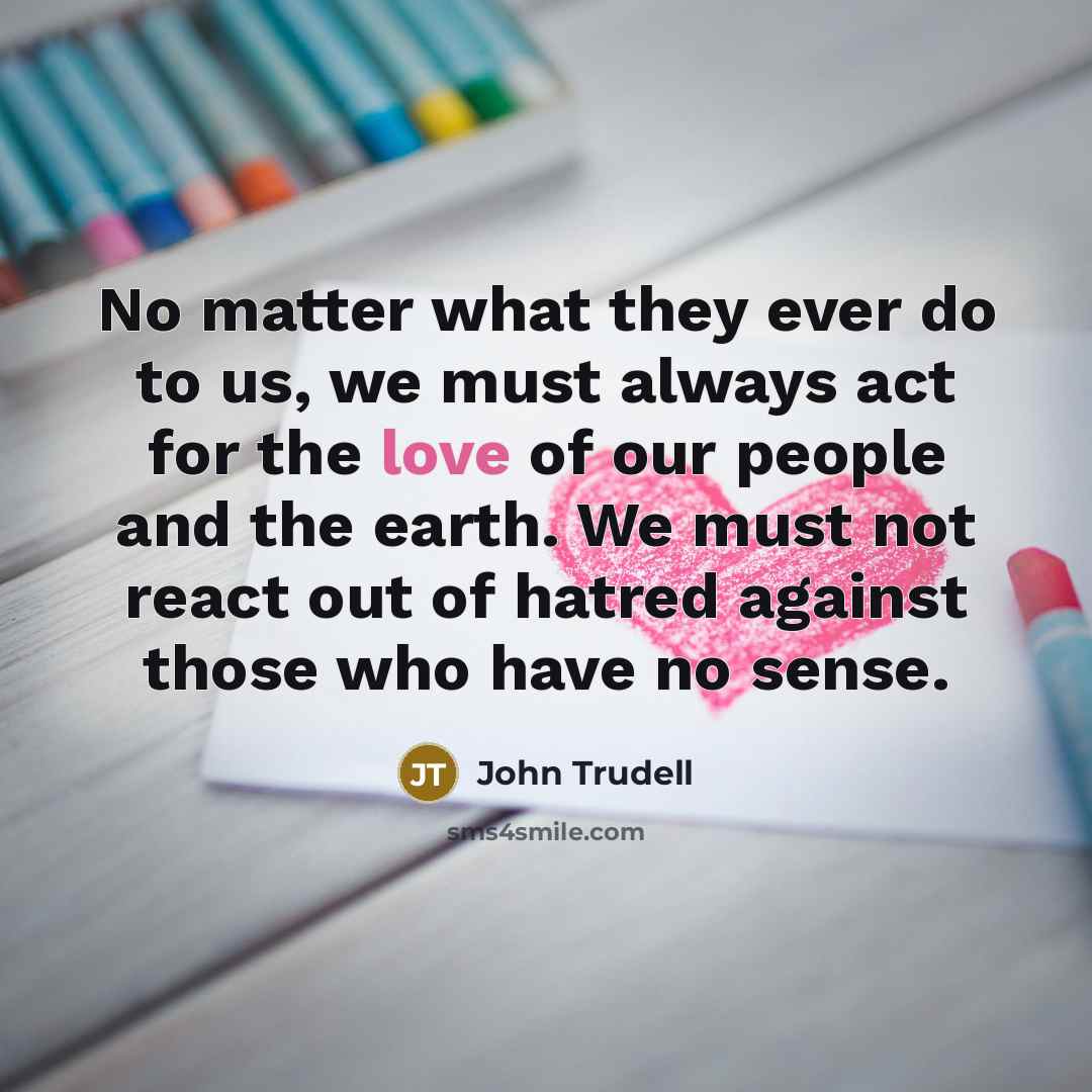 “No matter what they ever do to us, we must always act for the love of our people and the earth. We must not react out of hatred against those who have no sense.” quote by John Trudell